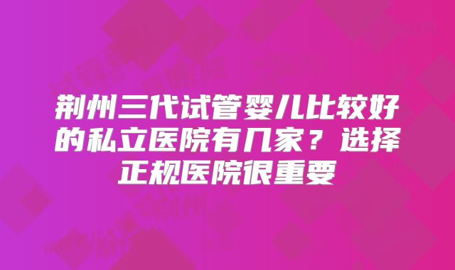 荆州三代试管婴儿比较好的私立医院有几家？选择正规医院很重要