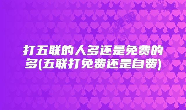 打五联的人多还是免费的多(五联打免费还是自费)