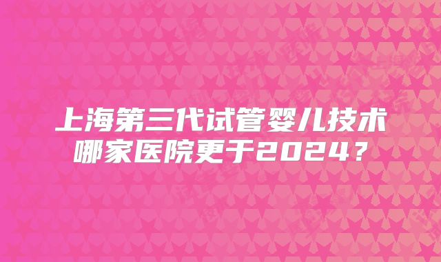 上海第三代试管婴儿技术哪家医院更于2024？