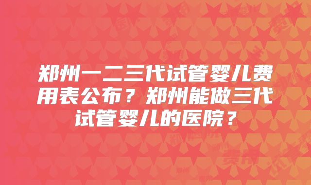 郑州一二三代试管婴儿费用表公布？郑州能做三代试管婴儿的医院？