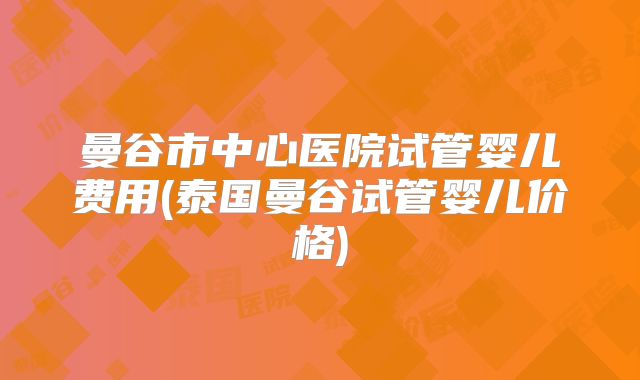 曼谷市中心医院试管婴儿费用(泰国曼谷试管婴儿价格)
