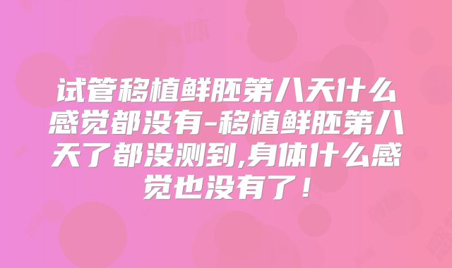 试管移植鲜胚第八天什么感觉都没有-移植鲜胚第八天了都没测到,身体什么感觉也没有了！