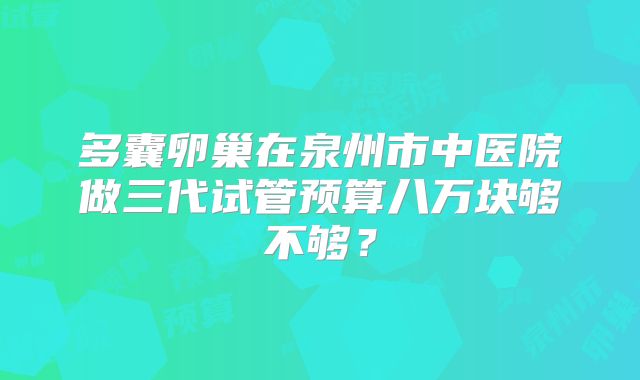 多囊卵巢在泉州市中医院做三代试管预算八万块够不够？