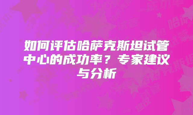 如何评估哈萨克斯坦试管中心的成功率？专家建议与分析
