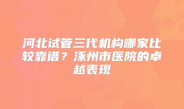 河北试管三代机构哪家比较靠谱?涿州市医院的卓越表现