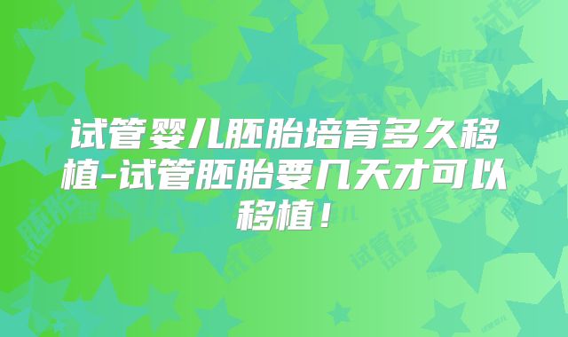 试管婴儿胚胎培育多久移植-试管胚胎要几天才可以移植！