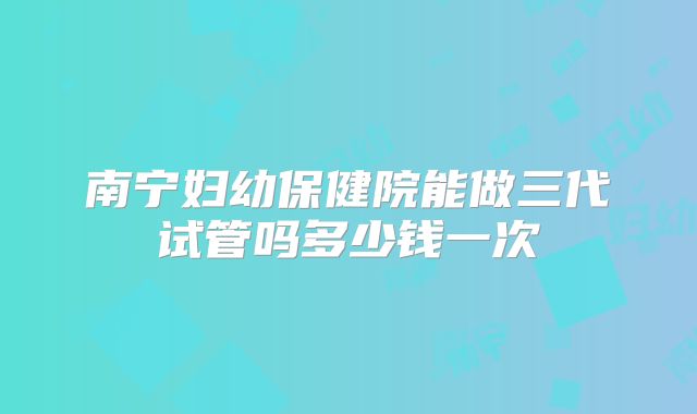 南宁妇幼保健院能做三代试管吗多少钱一次