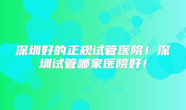 深圳好的正规试管医院！深圳试管哪家医院好！