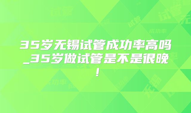 35岁无锡试管成功率高吗_35岁做试管是不是很晚！