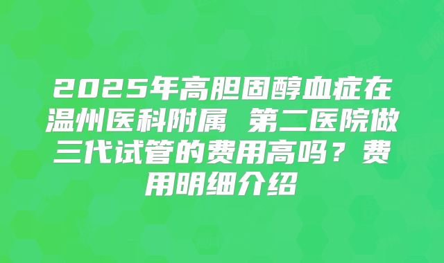 2025年高胆固醇血症在温州医科附属 第二医院做三代试管的费用高吗?费用明细介绍