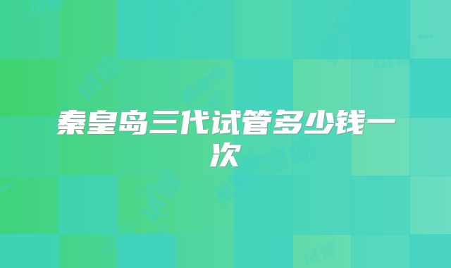 秦皇岛三代试管多少钱一次