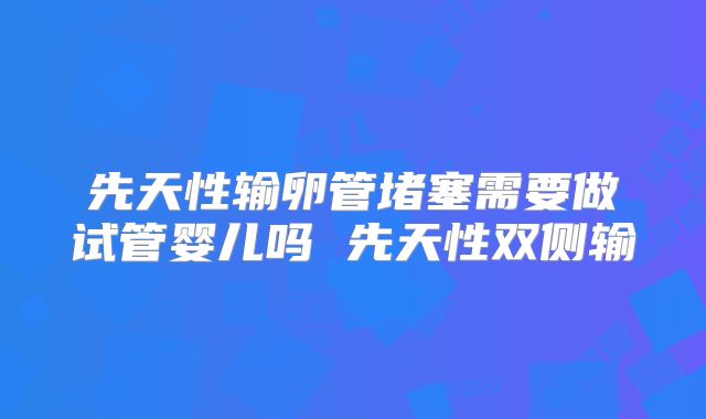 先天性输卵管堵塞需要做试管婴儿吗 先天性双侧输