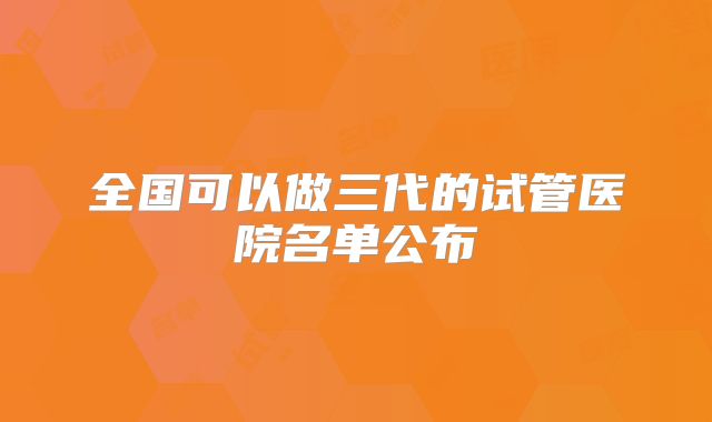 全国可以做三代的试管医院名单公布