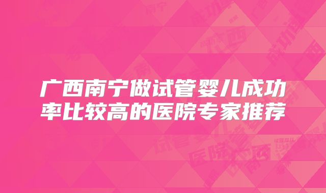广西南宁做试管婴儿成功率比较高的医院专家推荐