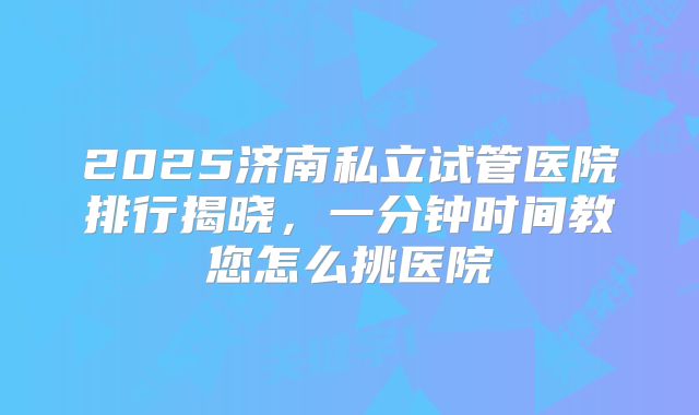 2025济南私立试管医院排行揭晓,一分钟时间教您怎么挑医院
