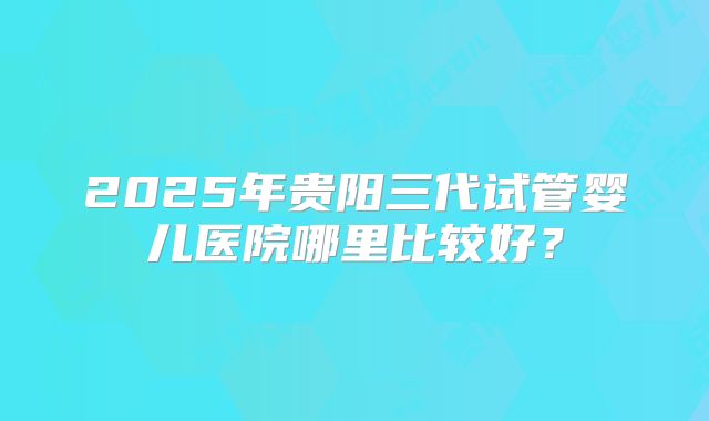 2025年贵阳三代试管婴儿医院哪里比较好？