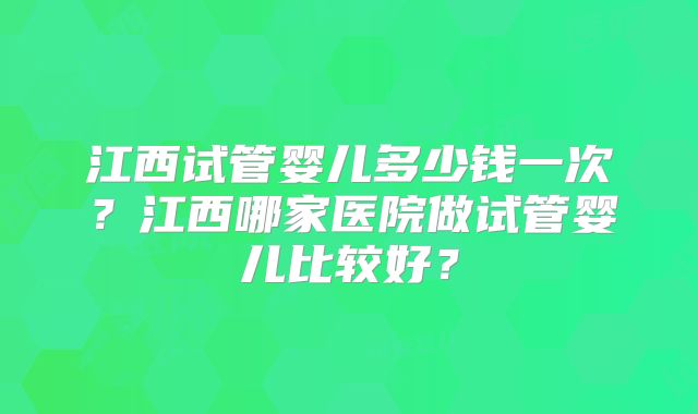 江西试管婴儿多少钱一次?江西哪家医院做试管婴儿比较好?