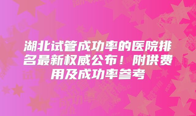 湖北试管成功率的医院排名最新权威公布！附供费用及成功率参考