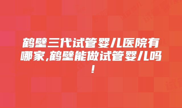 鹤壁三代试管婴儿医院有哪家,鹤壁能做试管婴儿吗!