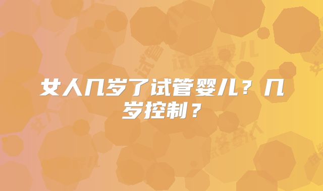 女人几岁了试管婴儿？几岁控制？