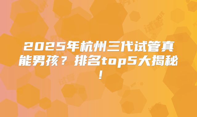 2025年杭州三代试管真能男孩?排名top5大揭秘!