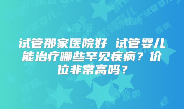 试管那家医院好 试管婴儿能治疗哪些罕见疾病?价位非常高吗?