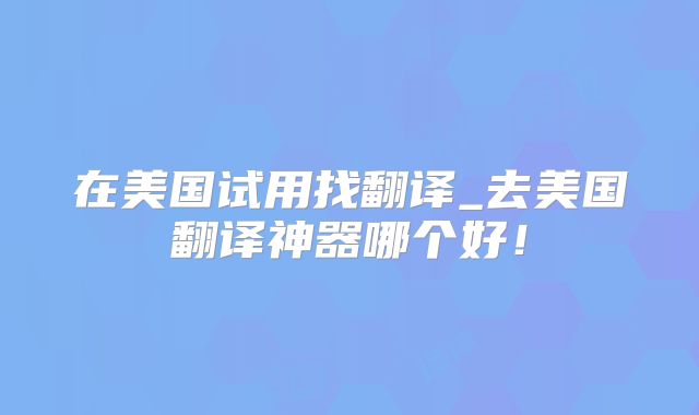 在美国试用找翻译_去美国翻译神器哪个好！