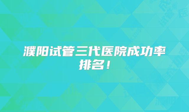 濮阳试管三代医院成功率排名！
