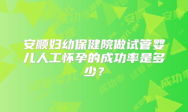 安顺妇幼保健院做试管婴儿人工怀孕的成功率是多少?