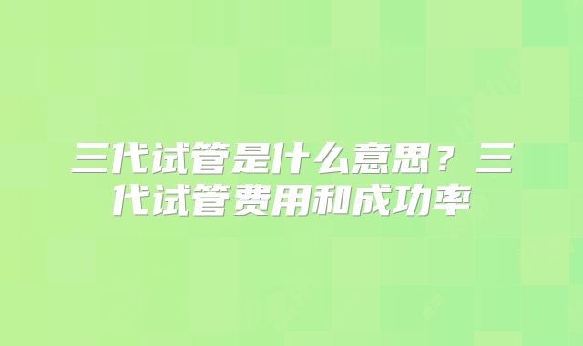 三代试管是什么意思？三代试管费用和成功率