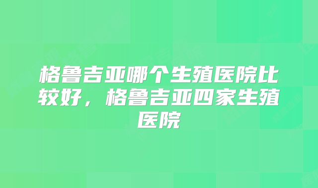 格鲁吉亚哪个生殖医院比较好，格鲁吉亚四家生殖医院