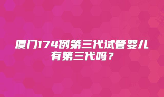 厦门174例第三代试管婴儿有第三代吗？