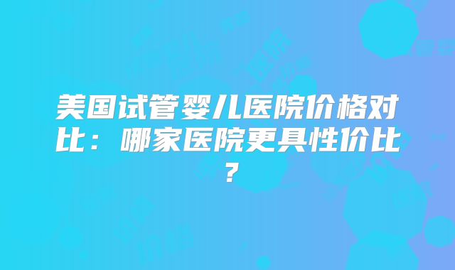 美国试管婴儿医院价格对比：哪家医院更具性价比？