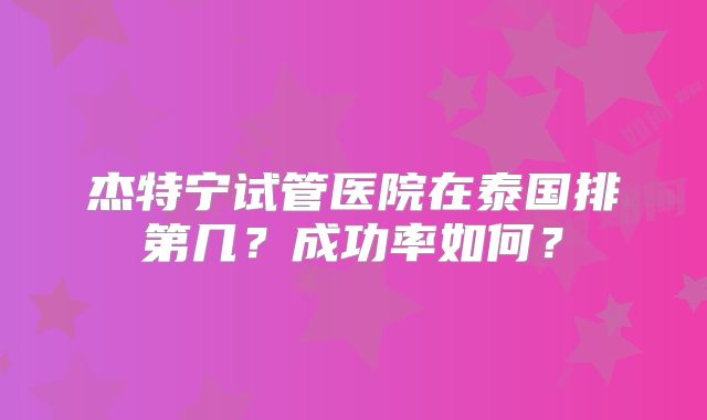 杰特宁试管医院在泰国排第几?成功率如何?