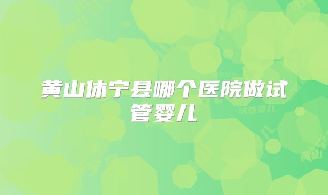 黄山休宁县哪个医院做试管婴儿