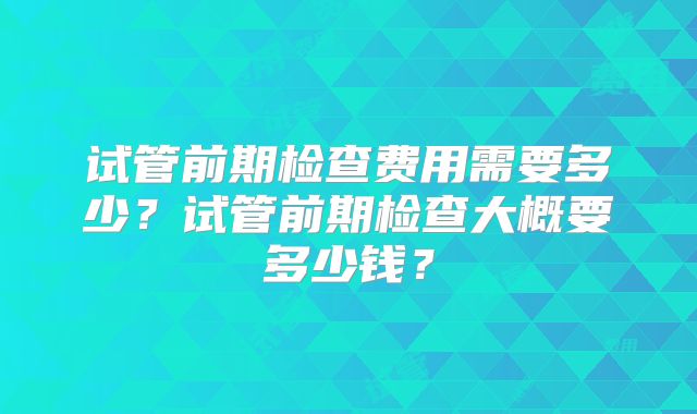试管前期检查费用需要多少？试管前期检查大概要多少钱？