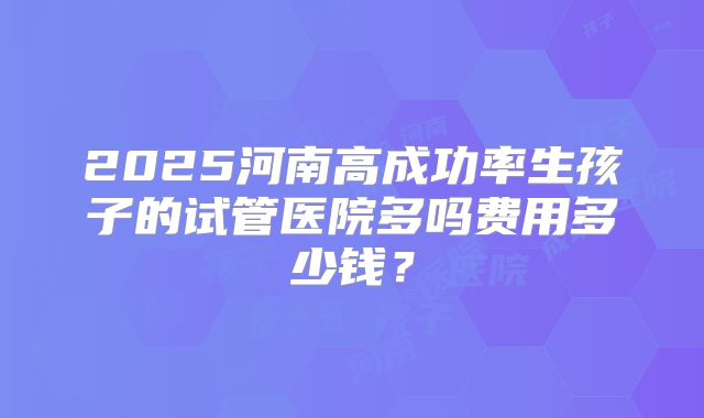 2025河南高成功率生孩子的试管医院多吗费用多少钱?