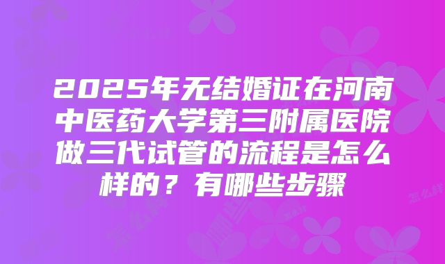 2025年无结婚证在河南中医药大学第三附属医院做三代试管的流程是怎么样的？有哪些步骤