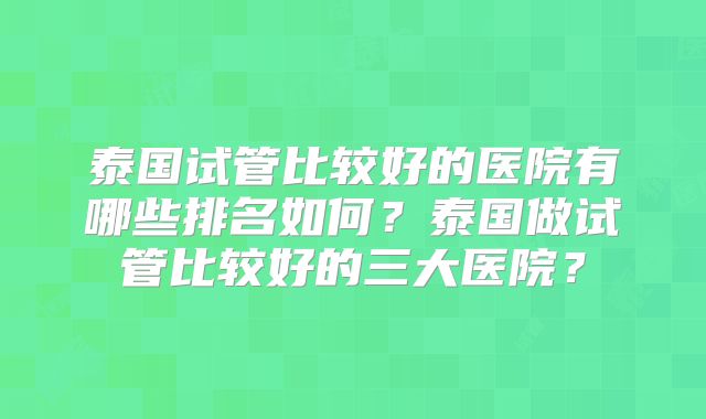 泰国试管比较好的医院有哪些排名如何?泰国做试管比较好的三大医院?