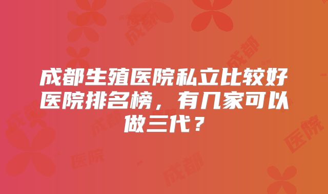 成都生殖医院私立比较好医院排名榜，有几家可以做三代？