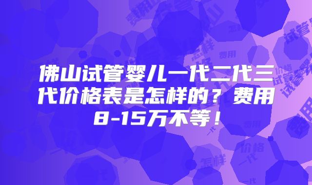 佛山试管婴儿一代二代三代价格表是怎样的?费用8-15万不等!