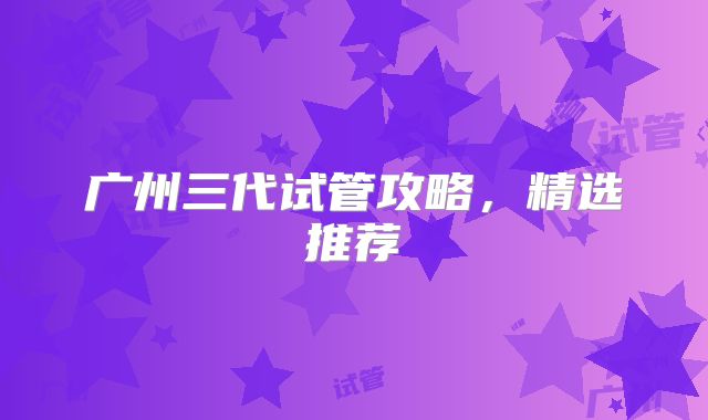 广州三代试管攻略，精选推荐