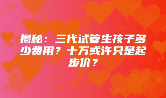 揭秘：三代试管生孩子多少费用？十万或许只是起步价？