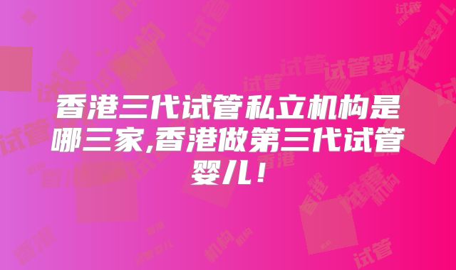 香港三代试管私立机构是哪三家,香港做第三代试管婴儿！