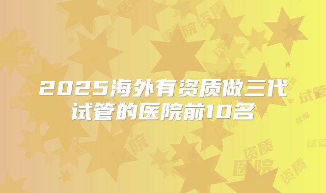 2025海外有资质做三代试管的医院前10名