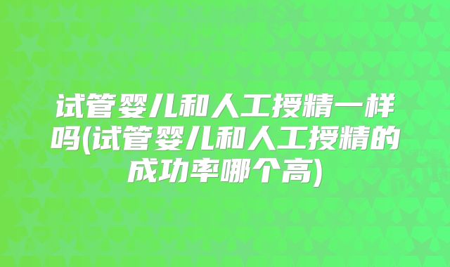 试管婴儿和人工授精一样吗(试管婴儿和人工授精的成功率哪个高)