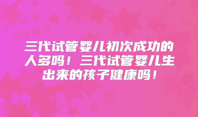 三代试管婴儿初次成功的人多吗!三代试管婴儿生出来的孩子健康吗!