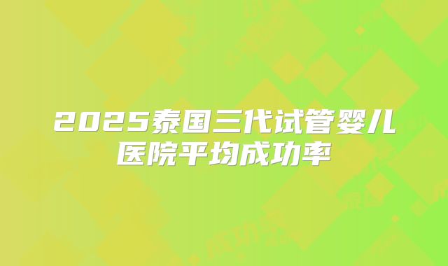 2025泰国三代试管婴儿医院平均成功率