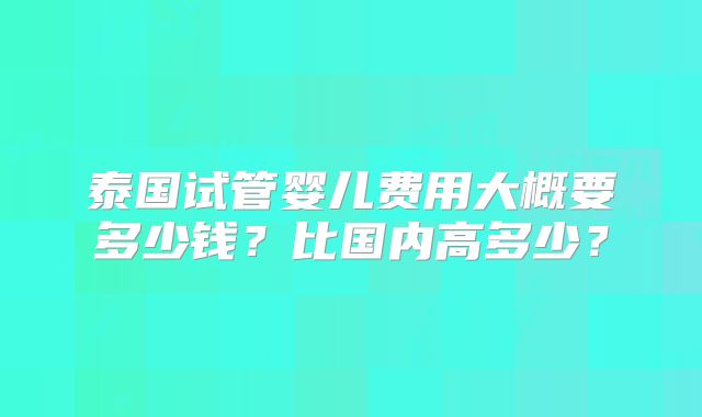 泰国试管婴儿费用大概要多少钱？比国内高多少？