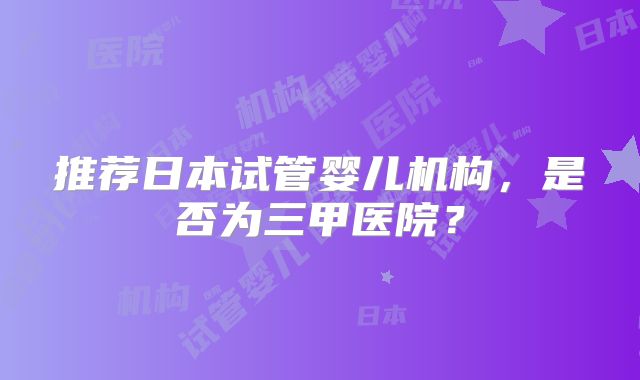 推荐日本试管婴儿机构，是否为三甲医院？